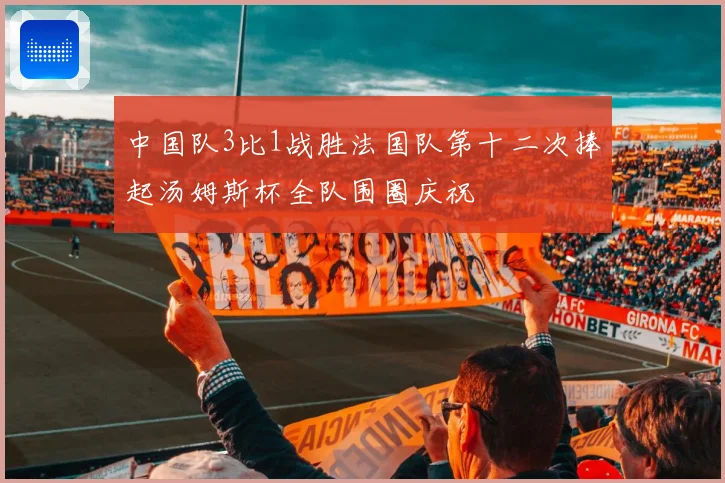 中国队3比1战胜法国队第十二次捧起汤姆斯杯全队围圈庆祝
