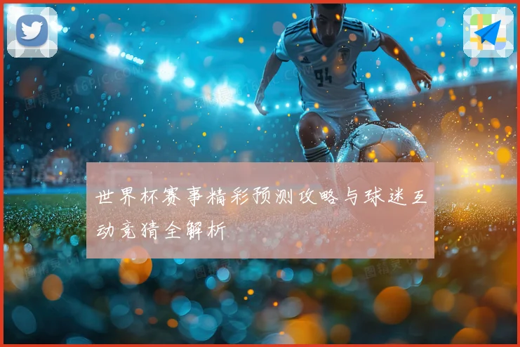世界杯赛事精彩预测攻略与球迷互动竞猜全解析