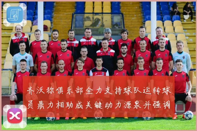 齐沃称俱乐部全力支持球队运转球员鼎力相助成关键动力源泉并强调团结作用