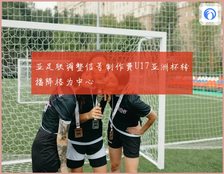 亚足联调整信号制作费U17亚洲杯转播降格为中心