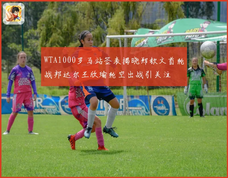 WTA1000罗马站签表揭晓郑钦文首轮战邦达尔王欣瑜轮空出战引关注