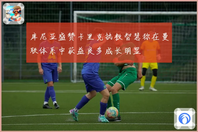 库尼亚盛赞卡里克执教智慧称在曼联体系中获益良多成长明显