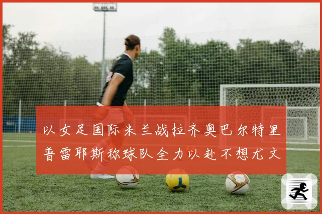 以女足国际米兰战拉齐奥巴尔特里普雷耶斯称球队全力以赴不想尤文