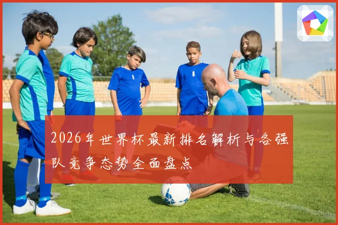 2026年世界杯最新排名解析与各强队竞争态势全面盘点