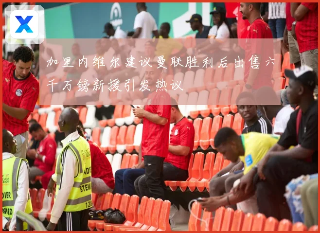 加里内维尔建议曼联胜利后出售六千万镑新援引发热议
